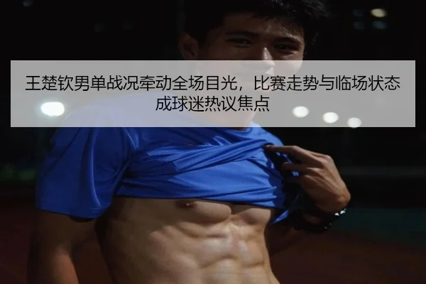 王楚钦男单战况牵动全场目光，比赛走势与临场状态成球迷热议焦点